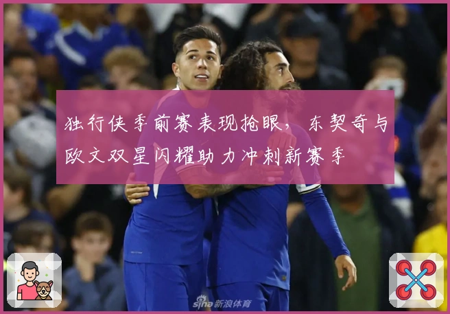 独行侠季前赛表现抢眼，东契奇与欧文双星闪耀助力冲刺新赛季