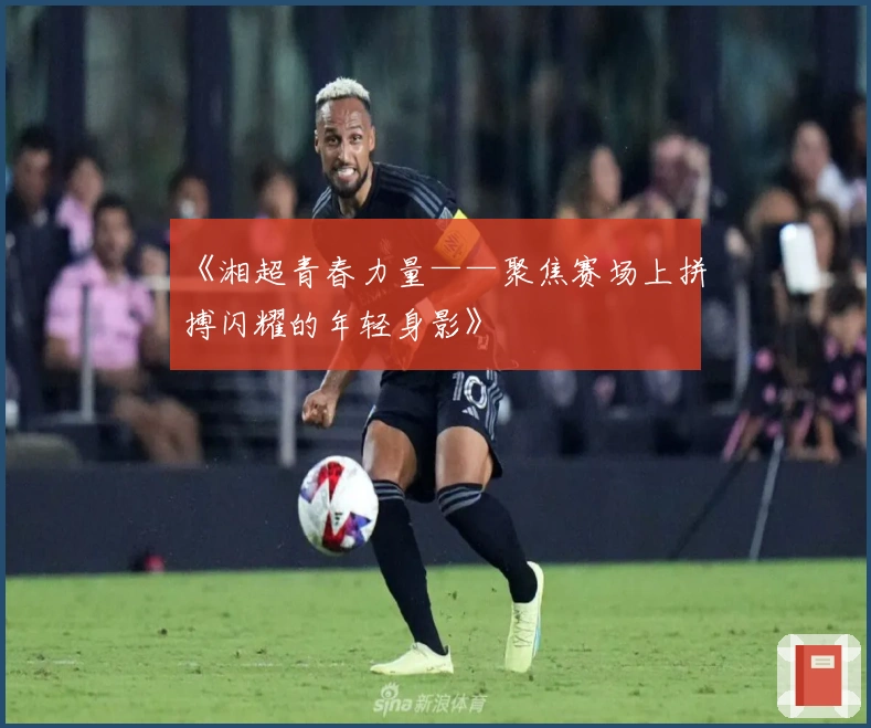 《湘超青春力量——聚焦赛场上拼搏闪耀的年轻身影》