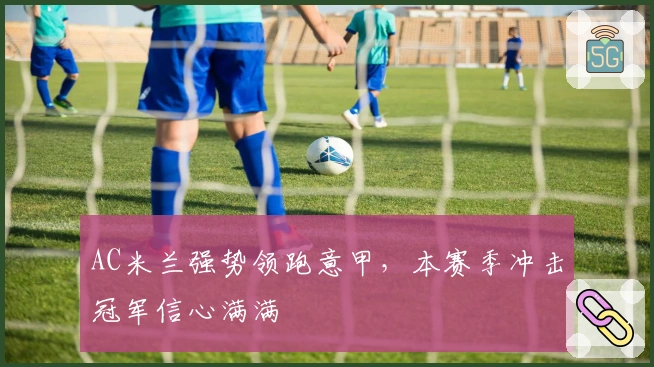 AC米兰强势领跑意甲,本赛季冲击冠军信心满满