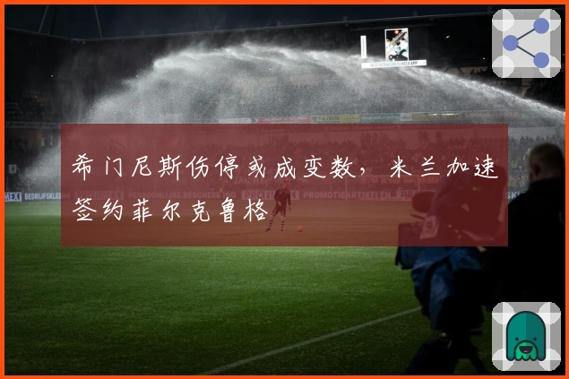 希门尼斯伤停或成变数，米兰加速签约菲尔克鲁格