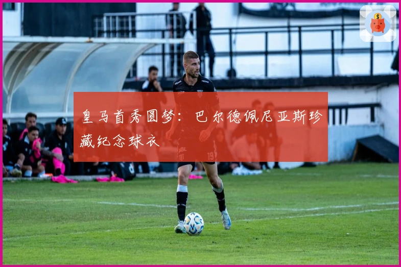皇马首秀圆梦：巴尔德佩尼亚斯珍藏纪念球衣