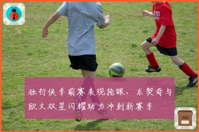 独行侠季前赛表现抢眼，东契奇与欧文双星闪耀助力冲刺新赛季