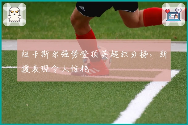 纽卡斯尔强势登顶英超积分榜,新援表现令人惊艳