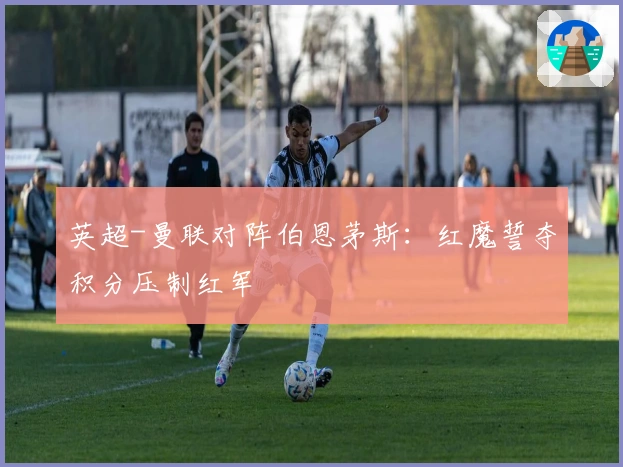 英超-曼联对阵伯恩茅斯：红魔誓夺积分压制红军