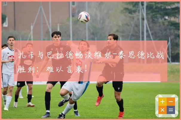 扎卡与巴拉德畅谈维尔-泰恩德比战胜利：难以言表！