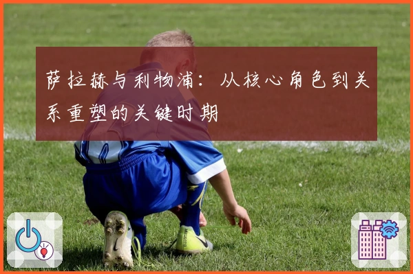 萨拉赫与利物浦：从核心角色到关系重塑的关键时期