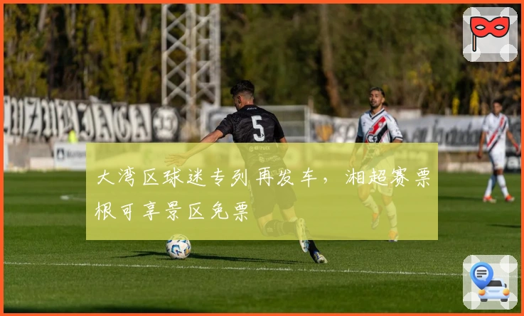 大湾区球迷专列再发车，湘超赛票根可享景区免票