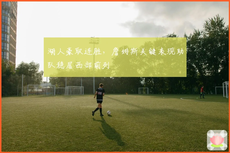 湖人豪取连胜,詹姆斯关键表现助队稳居西部前列